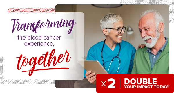 Transforming the blood cancer experience, together. Double your impact today!